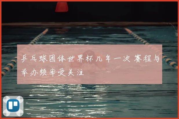 乒乓球团体世界杯几年一次 赛程与举办频率受关注