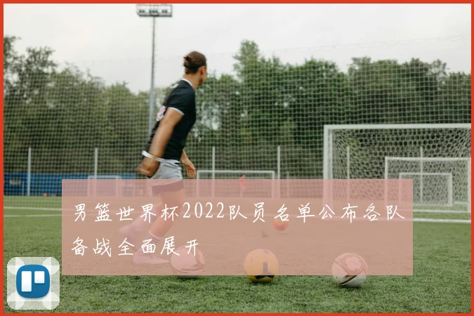 男篮世界杯2022队员名单公布各队备战全面展开