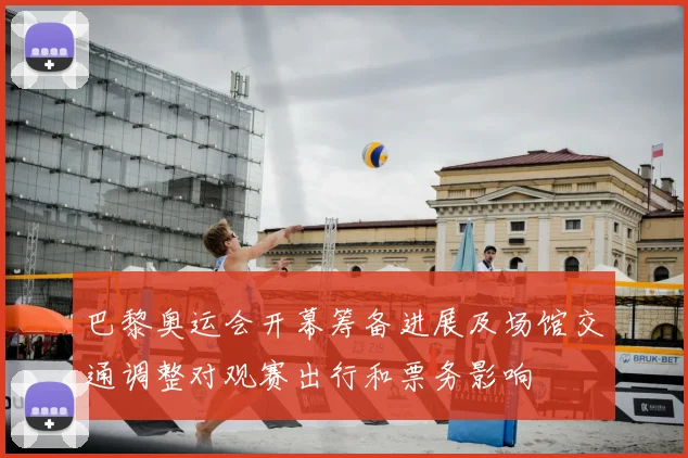 巴黎奥运会开幕筹备进展及场馆交通调整对观赛出行和票务影响