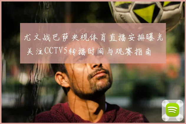 尤文战巴萨央视体育直播安排曝光 关注CCTV5转播时间与观赛指南