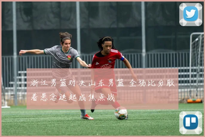 浙江男篮对决山东男篮 全场比分胶着悬念迭起成焦点战