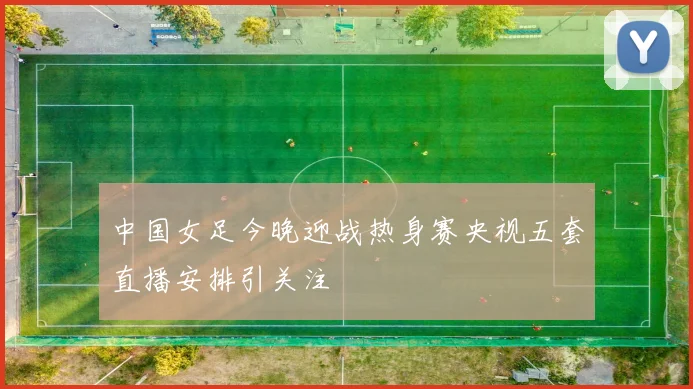 中国女足今晚迎战热身赛央视五套直播安排引关注
