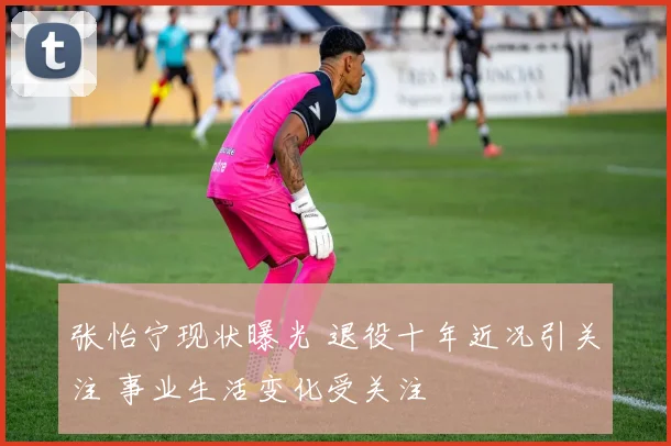 张怡宁现状曝光 退役十年近况引关注 事业生活变化受关注