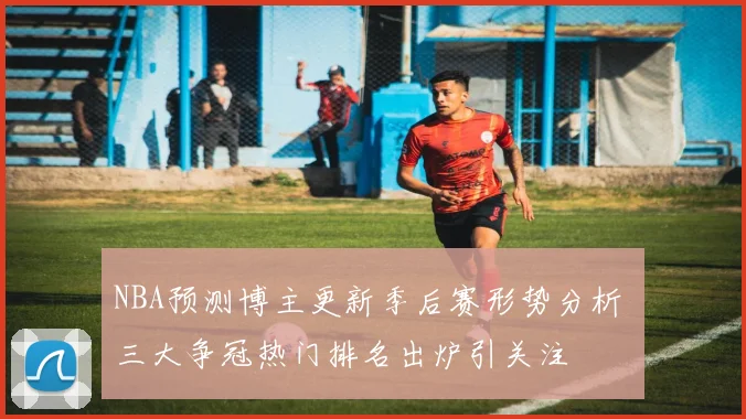 NBA预测博主更新季后赛形势分析 三大争冠热门排名出炉引关注