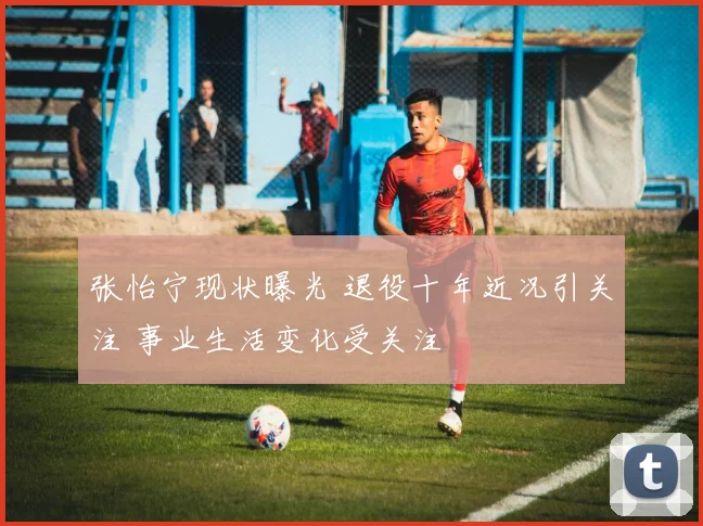 张怡宁现状曝光 退役十年近况引关注 事业生活变化受关注