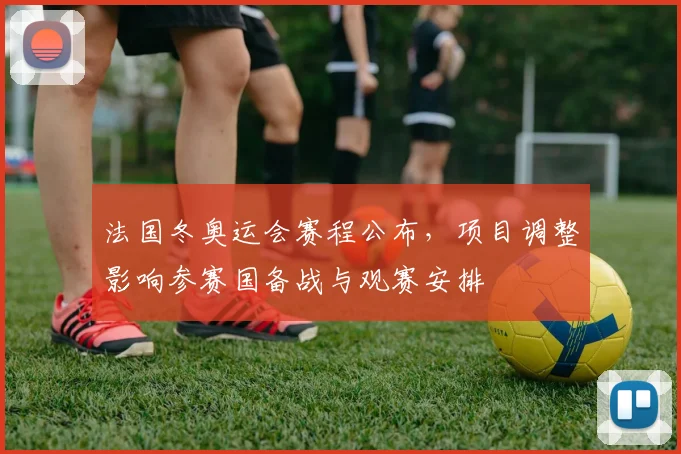 法国冬奥运会赛程公布，项目调整影响参赛国备战与观赛安排