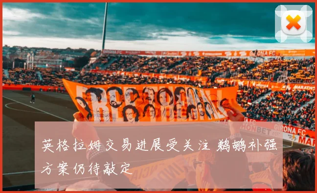 英格拉姆交易进展受关注 鹈鹕补强方案仍待敲定