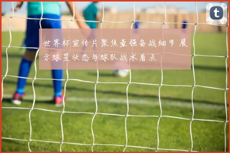 世界杯宣传片聚焦豪强备战细节 展示球星状态与球队战术看点