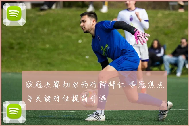 欧冠决赛切尔西对阵拜仁 争冠焦点与关键对位提前升温