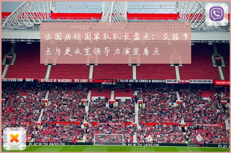 法国历任国家队队长盘点：交接节点与更衣室领导力演变看点
