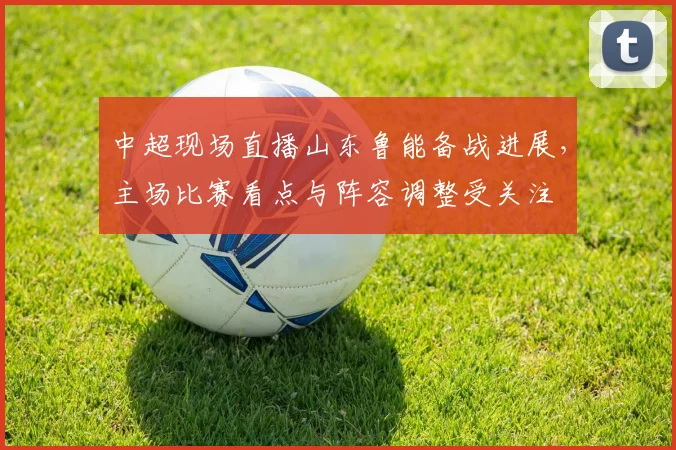 中超现场直播山东鲁能备战进展，主场比赛看点与阵容调整受关注