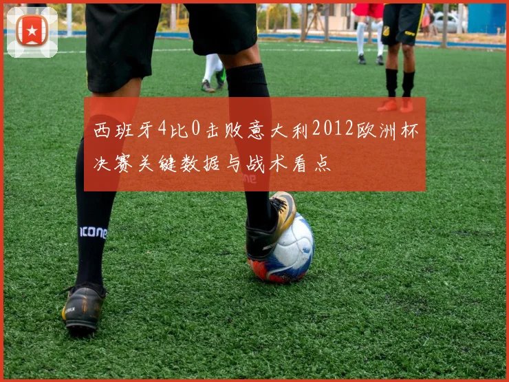 西班牙4比0击败意大利2012欧洲杯决赛关键数据与战术看点