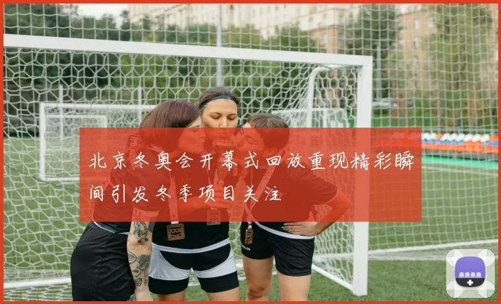 北京冬奥会开幕式回放重现精彩瞬间引发冬季项目关注