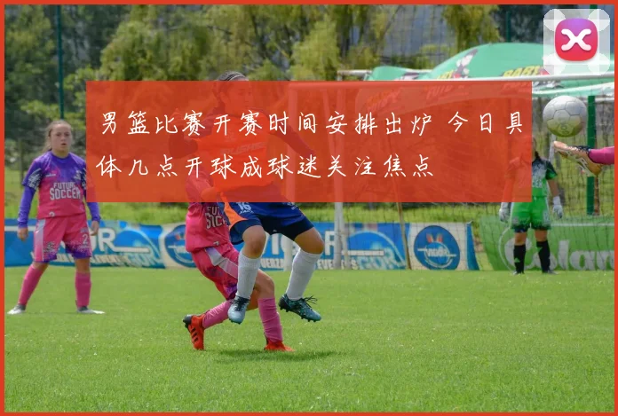 男篮比赛开赛时间安排出炉 今日具体几点开球成球迷关注焦点