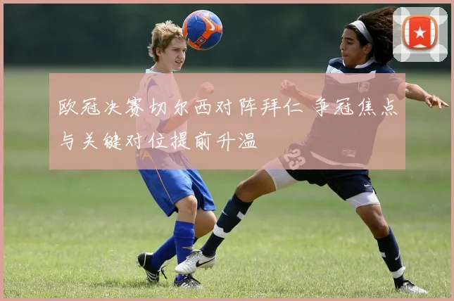 欧冠决赛切尔西对阵拜仁 争冠焦点与关键对位提前升温