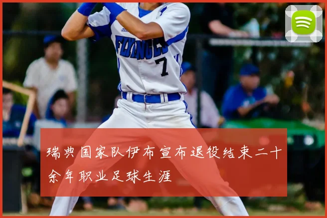 瑞典国家队伊布宣布退役结束二十余年职业足球生涯