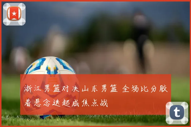 浙江男篮对决山东男篮 全场比分胶着悬念迭起成焦点战