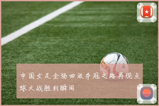 中国女足全场回放夺冠之路再现点球大战胜利瞬间