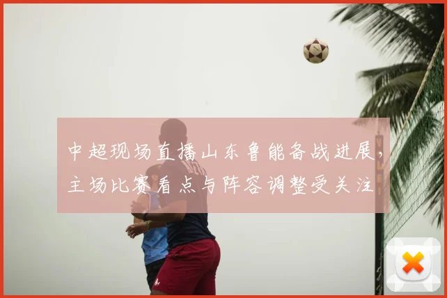 中超现场直播山东鲁能备战进展，主场比赛看点与阵容调整受关注