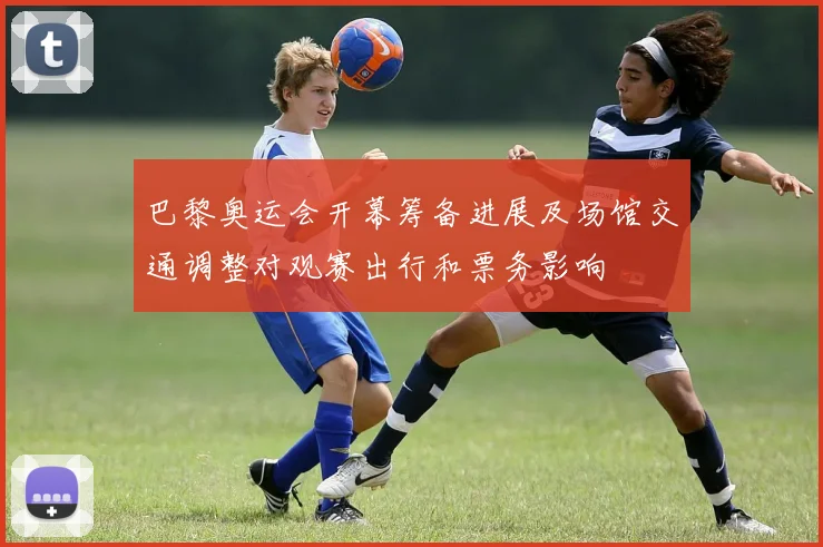巴黎奥运会开幕筹备进展及场馆交通调整对观赛出行和票务影响