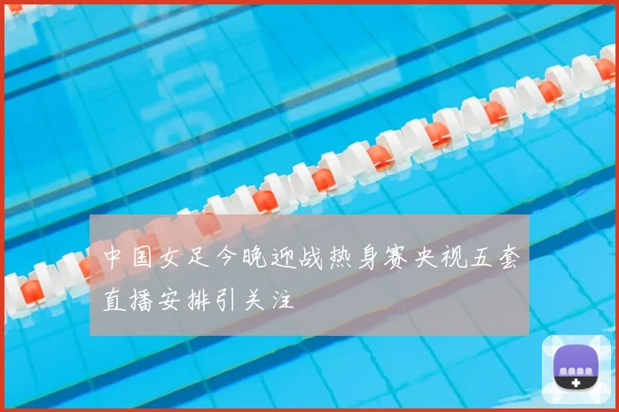中国女足今晚迎战热身赛央视五套直播安排引关注