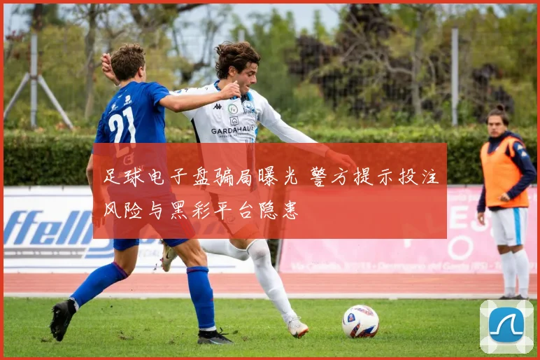 足球电子盘骗局曝光 警方提示投注风险与黑彩平台隐患