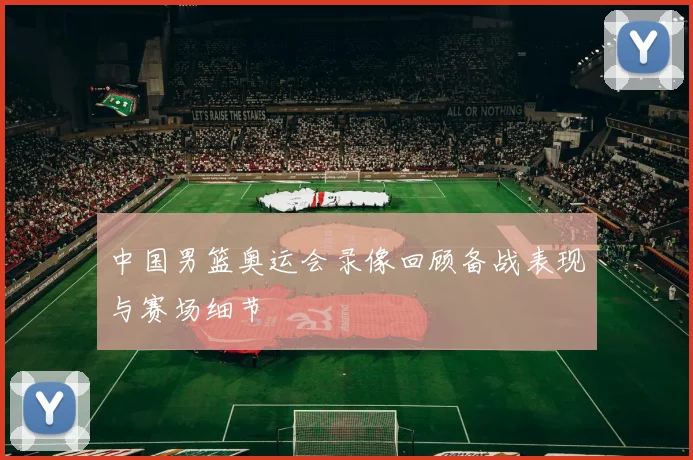 中国男篮奥运会录像回顾备战表现与赛场细节
