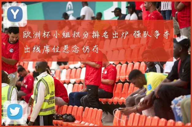 欧洲杯小组积分排名出炉 强队争夺出线席位悬念仍存
